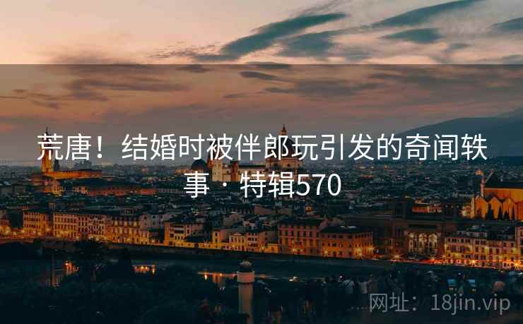 荒唐！结婚时被伴郎玩引发的奇闻轶事 · 特辑570  第2张