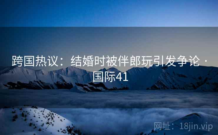 跨国热议：结婚时被伴郎玩引发争论 · 国际41  第2张