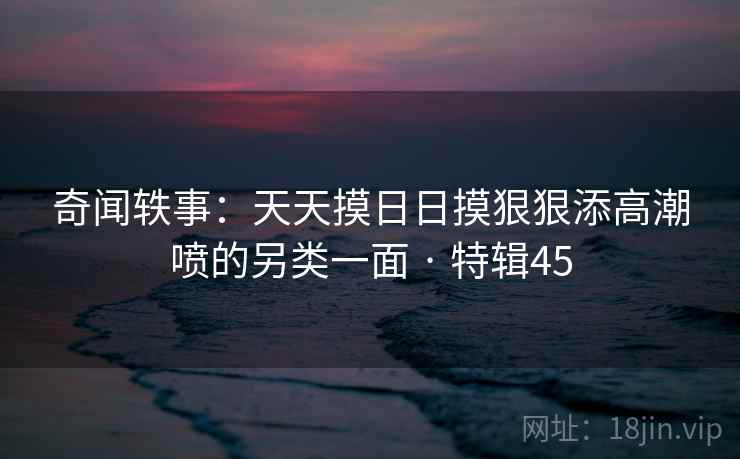 奇闻轶事：天天摸日日摸狠狠添高潮喷的另类一面 · 特辑45  第2张