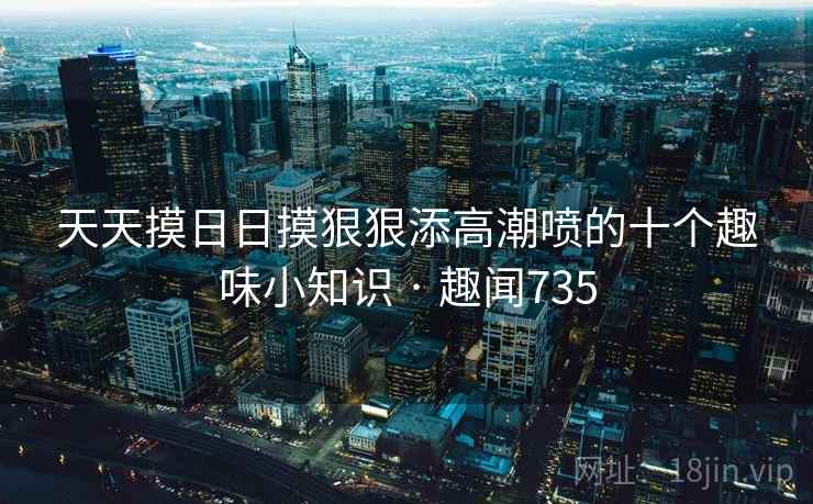 天天摸日日摸狠狠添高潮喷的十个趣味小知识 · 趣闻735  第2张