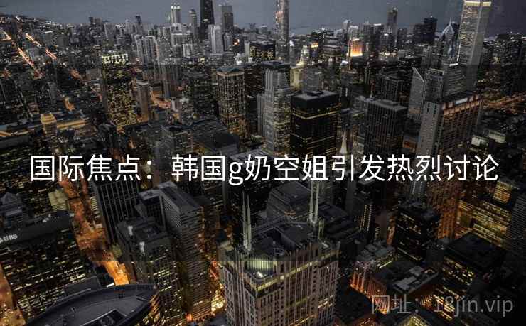 国际焦点：韩国g奶空姐引发热烈讨论