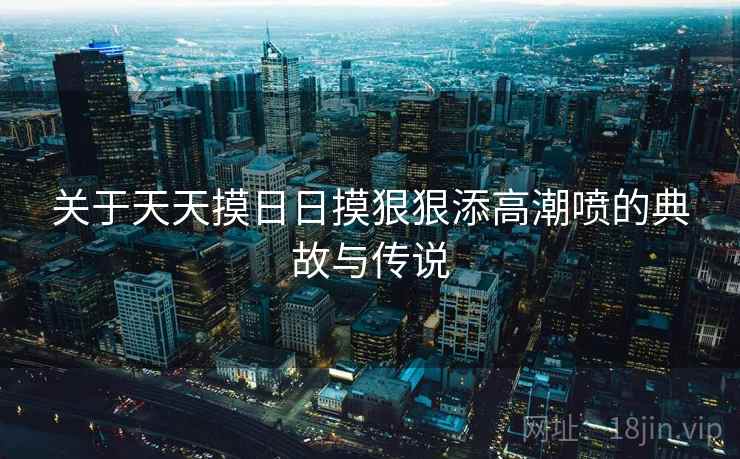 关于天天摸日日摸狠狠添高潮喷的典故与传说  第2张