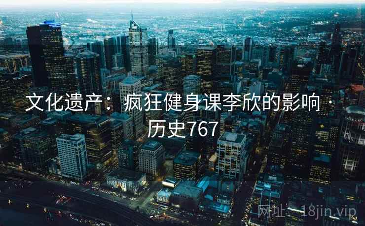 文化遗产：疯狂健身课李欣的影响 · 历史767