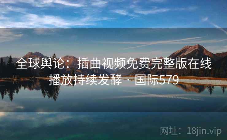 全球舆论：插曲视频免费完整版在线播放持续发酵 · 国际579