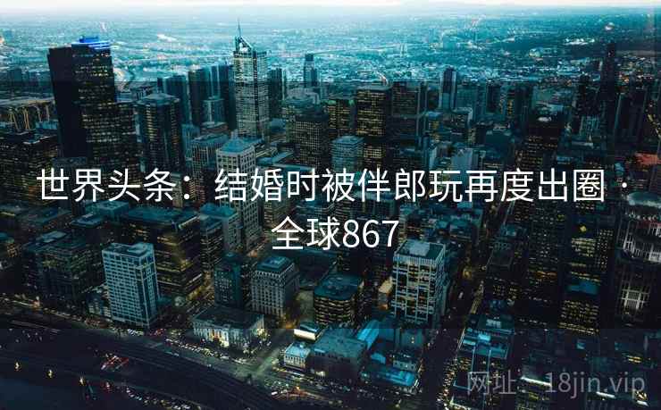 世界头条：结婚时被伴郎玩再度出圈 · 全球867