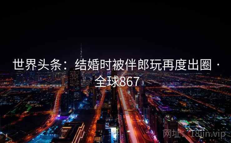 世界头条：结婚时被伴郎玩再度出圈 · 全球867  第2张