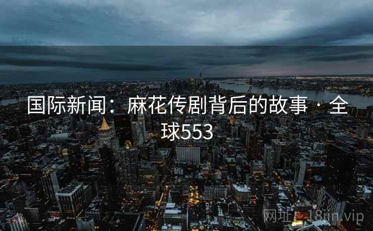 国际新闻：麻花传剧背后的故事 · 全球553  第2张