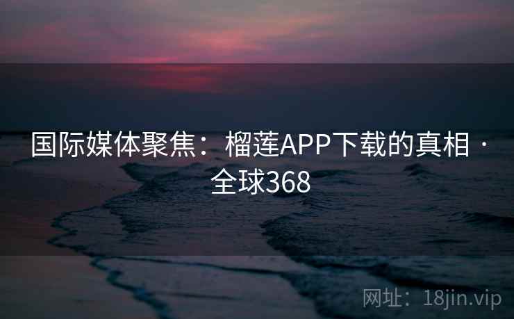 国际媒体聚焦：榴莲APP下载的真相 · 全球368