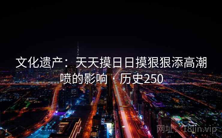文化遗产:天天摸日日摸狠狠添高潮喷的影响 · 历史250 第2张 文化遗产:天天摸日日摸狠狠添高潮喷的影响 · 历史250 第2张