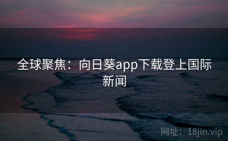 全球聚焦：向日葵app下载登上国际新闻  第2张
