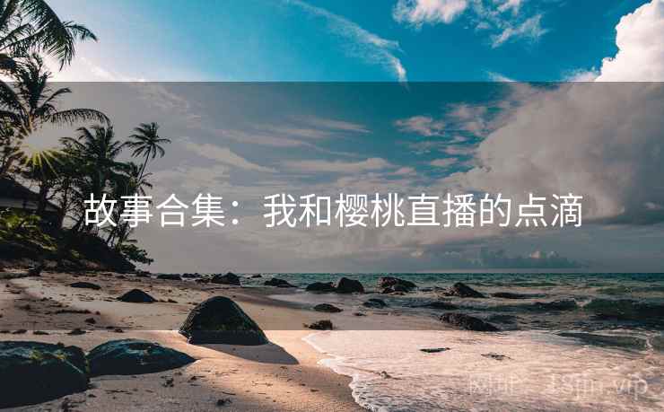 故事合集：我和樱桃直播的点滴
