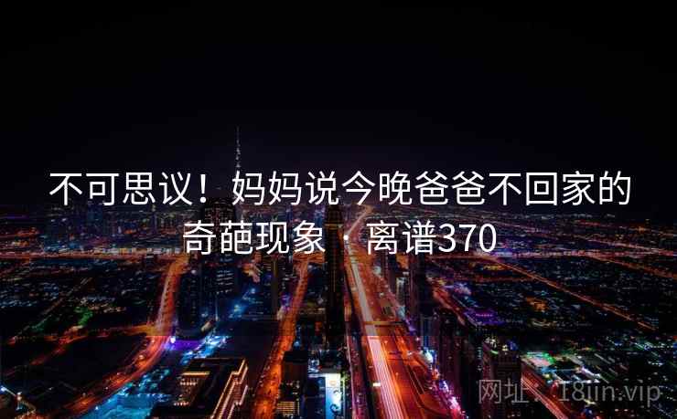 不可思议！妈妈说今晚爸爸不回家的奇葩现象 · 离谱370