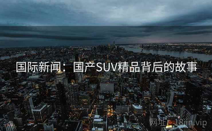 国际新闻：国产SUV精品背后的故事  第1张