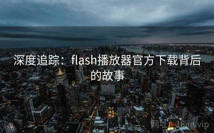 深度追踪:flash播放器官方下载背后的故事 第2张 深度追踪:flash播放器官方下载背后的故事 第2张